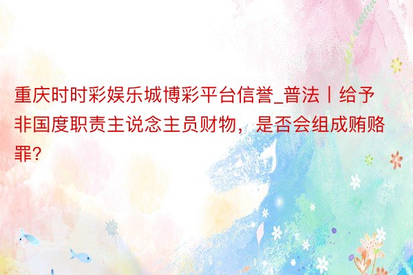 重庆时时彩娱乐城博彩平台信誉_普法丨给予非国度职责主说念主员财物，是否会组成贿赂罪？