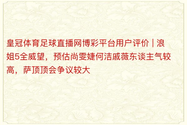 皇冠体育足球直播网博彩平台用户评价 | 浪姐5全威望，预估尚雯婕何洁戚薇东谈主气较高，萨顶顶会争议较大