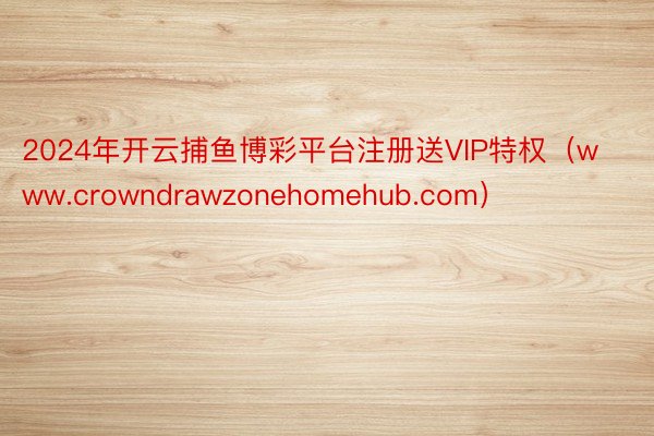 2024年开云捕鱼博彩平台注册送VIP特权（www.crowndrawzonehomehub.com）