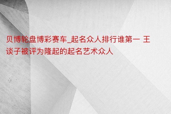 贝博轮盘博彩赛车_起名众人排行谁第一 王谈子被评为隆起的起名艺术众人