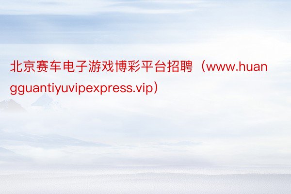 北京赛车电子游戏博彩平台招聘（www.huangguantiyuvipexpress.vip）