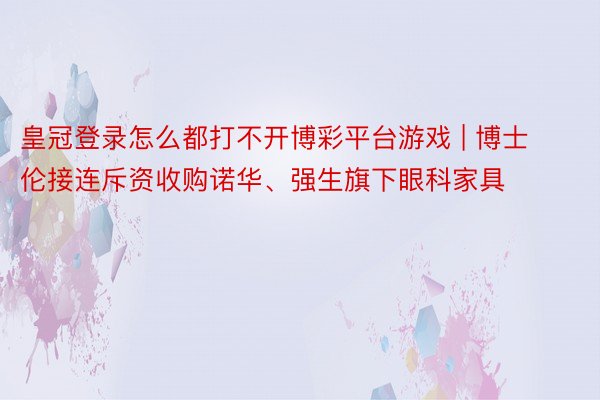 皇冠登录怎么都打不开博彩平台游戏 | 博士伦接连斥资收购诺华、强生旗下眼科家具