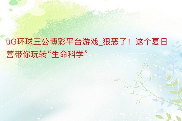 uG环球三公博彩平台游戏_狠恶了！这个夏日营带你玩转“生命科学”