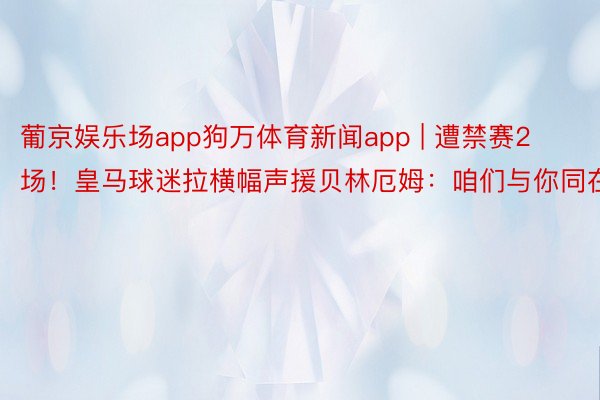 葡京娱乐场app狗万体育新闻app | 遭禁赛2场！皇马球迷拉横幅声援贝林厄姆：咱们与你同在