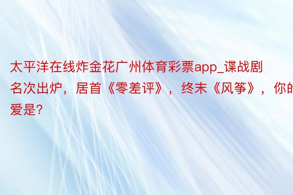 太平洋在线炸金花广州体育彩票app_谍战剧名次出炉，居首《零差评》，终末《风筝》，你的最爱是？