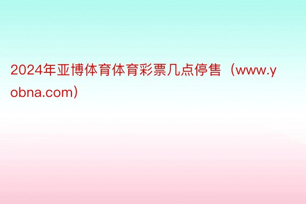 2024年亚博体育体育彩票几点停售（www.yobna.com）