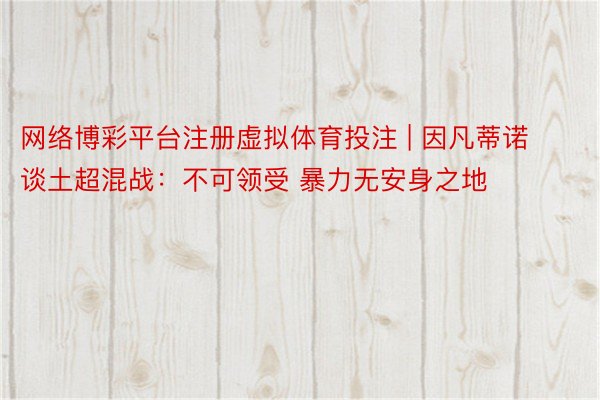 网络博彩平台注册虚拟体育投注 | 因凡蒂诺谈土超混战：不可领受 暴力无安身之地