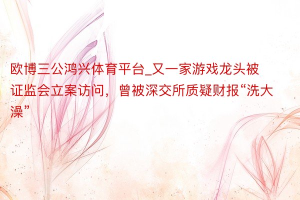 欧博三公鸿兴体育平台_又一家游戏龙头被证监会立案访问，曾被深交所质疑财报“洗大澡”