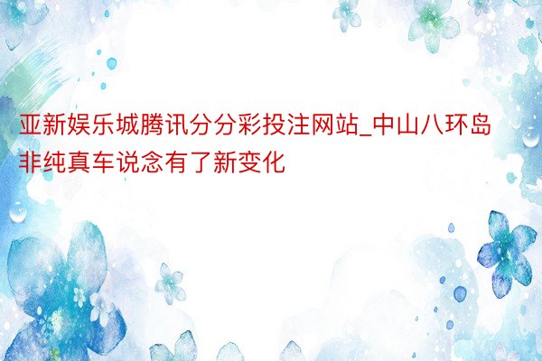 亚新娱乐城腾讯分分彩投注网站_中山八环岛非纯真车说念有了新变化