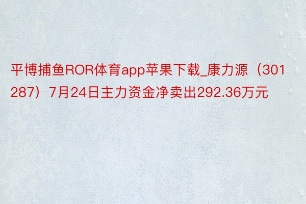 平博捕鱼ROR体育app苹果下载_康力源（301287）7月24日主力资金净卖出292.36万元
