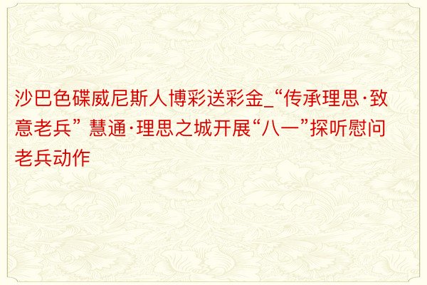 沙巴色碟威尼斯人博彩送彩金_“传承理思·致意老兵” 慧通·理思之城开展“八一”探听慰问老兵动作