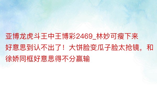 亚博龙虎斗王中王博彩2469_林妙可瘦下来好意思到认不出了！大饼脸变瓜子脸太抢镜，和徐娇同框好意思得不分赢输