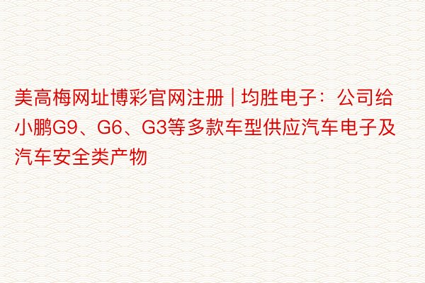 美高梅网址博彩官网注册 | 均胜电子:公司给小鹏G9、G6、G3等多款车型供应汽车电子及汽车安全类产物