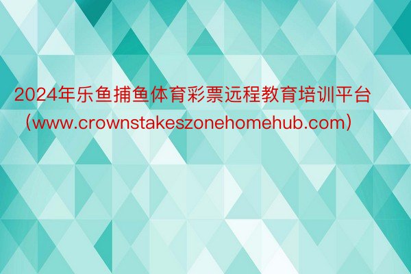 2024年乐鱼捕鱼体育彩票远程教育培训平台（www.crownstakeszonehomehub.com）