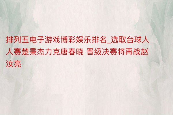 排列五电子游戏博彩娱乐排名_选取台球人人赛楚秉杰力克唐春晓 晋级决赛将再战赵汝亮