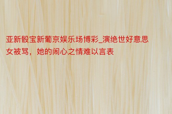 亚新骰宝新葡京娱乐场博彩_演绝世好意思女被骂，她的闹心之情难以言表