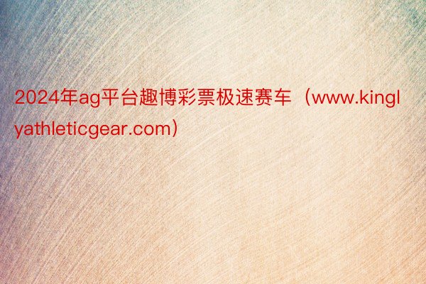 2024年ag平台趣博彩票极速赛车（www.kinglyathleticgear.com）