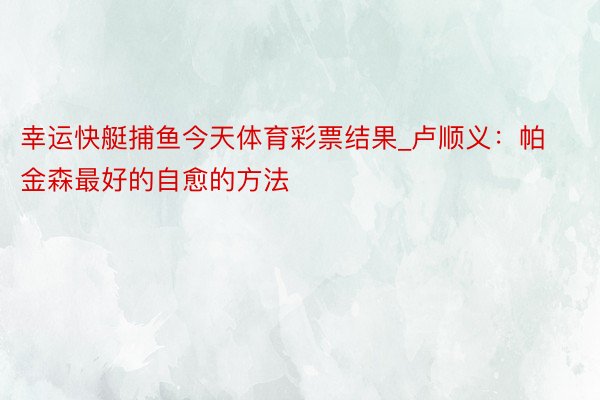幸运快艇捕鱼今天体育彩票结果_卢顺义：帕金森最好的自愈的方法