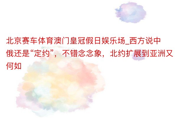 北京赛车体育澳门皇冠假日娱乐场_西方说中俄还是“定约”，不错念念象，北约扩展到亚洲又何如