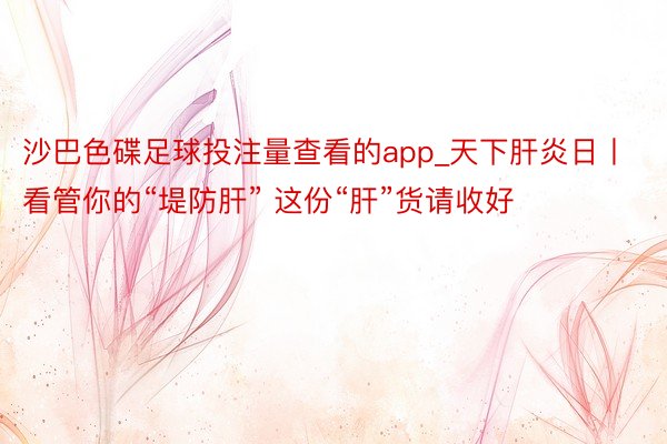 沙巴色碟足球投注量查看的app_天下肝炎日丨看管你的“堤防肝” 这份“肝”货请收好