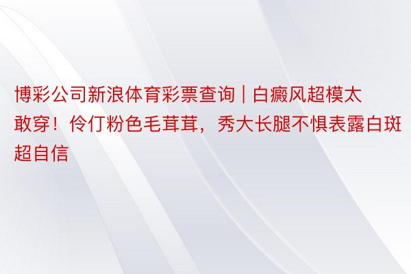 博彩公司新浪体育彩票查询 | 白癜风超模太敢穿！伶仃粉色毛茸茸，秀大长腿不惧表露白斑超自信
