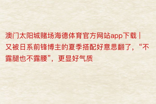 澳门太阳城赌场海德体育官方网站app下载 | 又被日系前锋博主的夏季搭配好意思翻了，“不露腿也不露腰”，更显好气质
