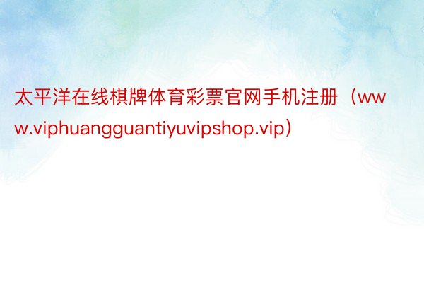 太平洋在线棋牌体育彩票官网手机注册（www.viphuangguantiyuvipshop.vip）