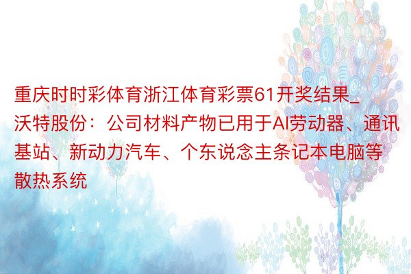 重庆时时彩体育浙江体育彩票61开奖结果_沃特股份：公司材料产物已用于AI劳动器、通讯基站、新动力汽车、个东说念主条记本电脑等散热系统