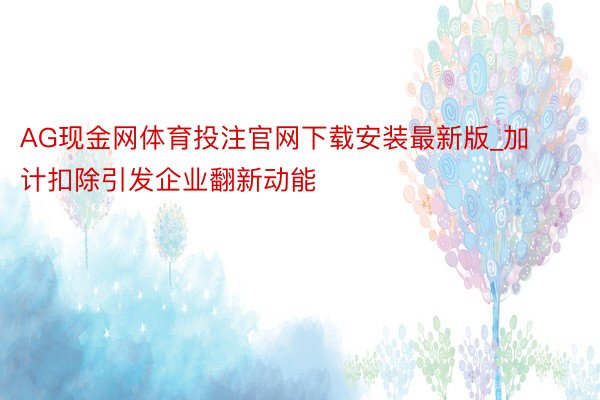 AG现金网体育投注官网下载安装最新版_加计扣除引发企业翻新动能