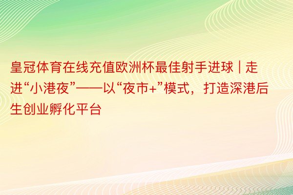 皇冠体育在线充值欧洲杯最佳射手进球 | 走进“小港夜”——以“夜市+”模式，打造深港后生创业孵化平台