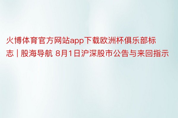 火博体育官方网站app下载欧洲杯俱乐部标志 | 股海导航 8月1日沪深股市公告与来回指示
