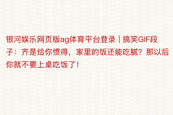 银河娱乐网页版ag体育平台登录 | 搞笑GIF段子：齐是给你惯得，家里的饭还能吃腻？那以后你就不要上桌吃饭了！