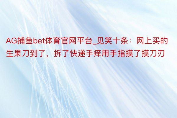 AG捕鱼bet体育官网平台_见笑十条：网上买的生果刀到了，拆了快递手痒用手指摸了摸刀刃