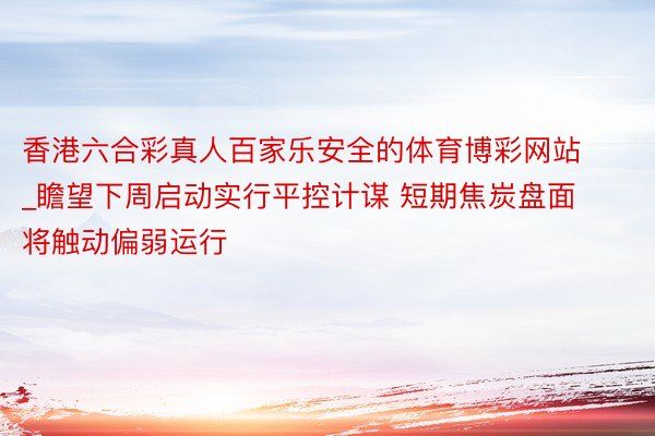 香港六合彩真人百家乐安全的体育博彩网站_瞻望下周启动实行平控计谋 短期焦炭盘面将触动偏弱运行