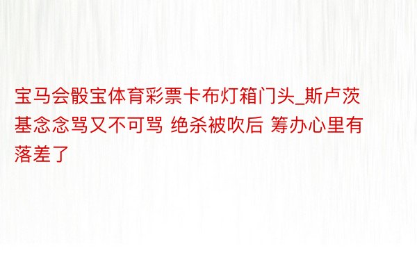 宝马会骰宝体育彩票卡布灯箱门头_斯卢茨基念念骂又不可骂 绝杀被吹后 筹办心里有落差了