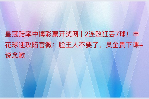 皇冠赔率中博彩票开奖网 | 2连败狂丢7球！申花球迷攻陷官微：脸王人不要了，吴金贵下课+说念歉