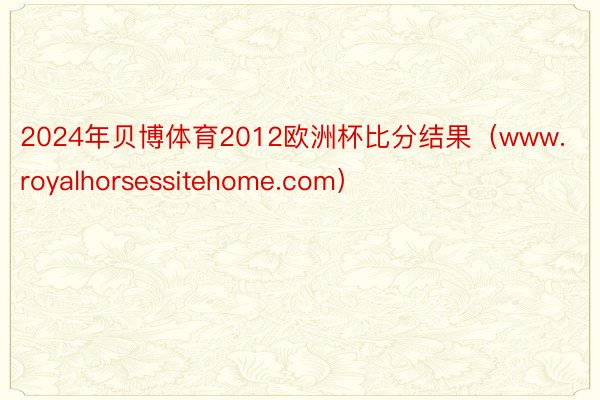 2024年贝博体育2012欧洲杯比分结果（www.royalhorsessitehome.com）