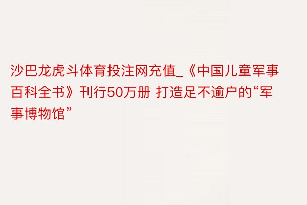 沙巴龙虎斗体育投注网充值_《中国儿童军事百科全书》刊行50万册 打造足不逾户的“军事博物馆”