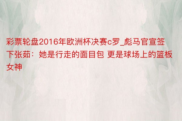 彩票轮盘2016年欧洲杯决赛c罗_彪马官宣签下张茹：她是行走的面目包 更是球场上的篮板女神