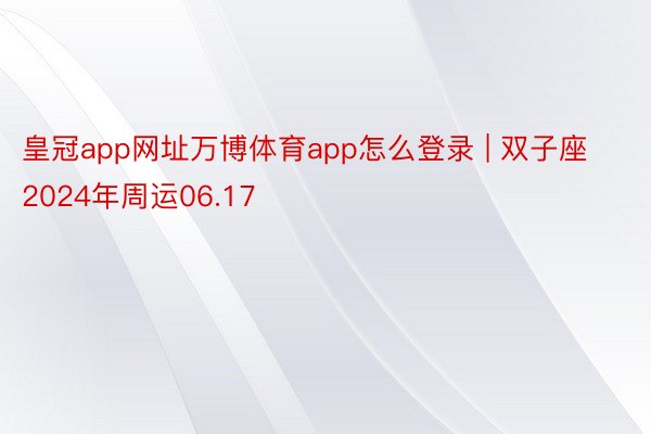 皇冠app网址万博体育app怎么登录 | 双子座2024年周运06.17