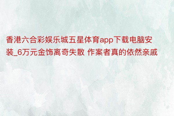 香港六合彩娱乐城五星体育app下载电脑安装_6万元金饰离奇失散 作案者真的依然亲戚