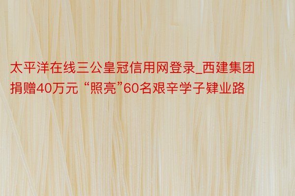 太平洋在线三公皇冠信用网登录_西建集团捐赠40万元 “照亮”60名艰辛学子肄业路