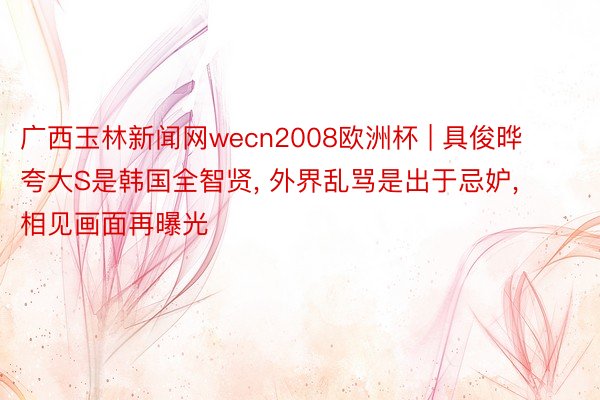 广西玉林新闻网wecn2008欧洲杯 | 具俊晔夸大S是韩国全智贤, 外界乱骂是出于忌妒, 相见画面再曝光
