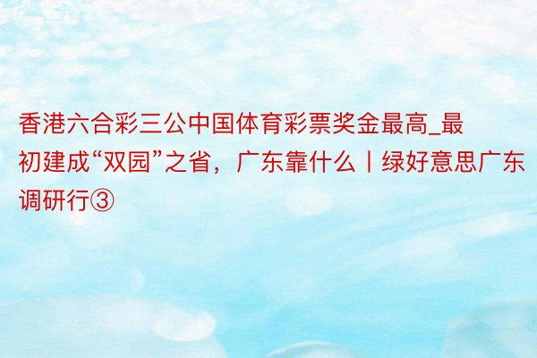 香港六合彩三公中国体育彩票奖金最高_最初建成“双园”之省，广东靠什么丨绿好意思广东调研行③