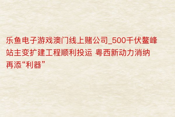 乐鱼电子游戏澳门线上赌公司_500千伏鳌峰站主变扩建工程顺利投运 粤西新动力消纳再添“利器”