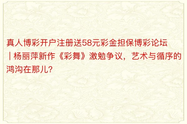 真人博彩开户注册送58元彩金担保博彩论坛 | 杨丽萍新作《彩舞》激勉争议，艺术与循序的鸿沟在那儿？