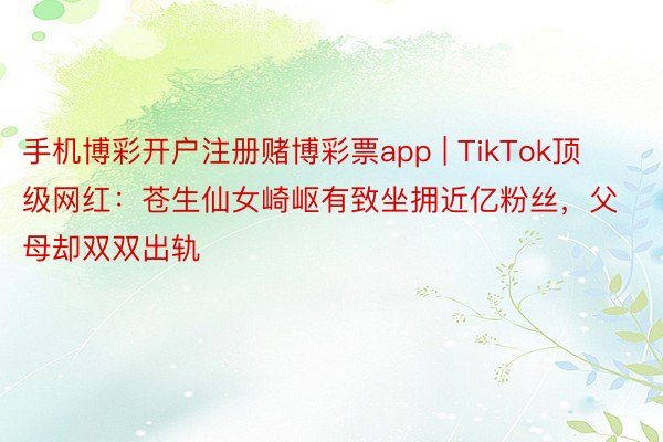 手机博彩开户注册赌博彩票app | TikTok顶级网红：苍生仙女崎岖有致坐拥近亿粉丝，父母却双双出轨