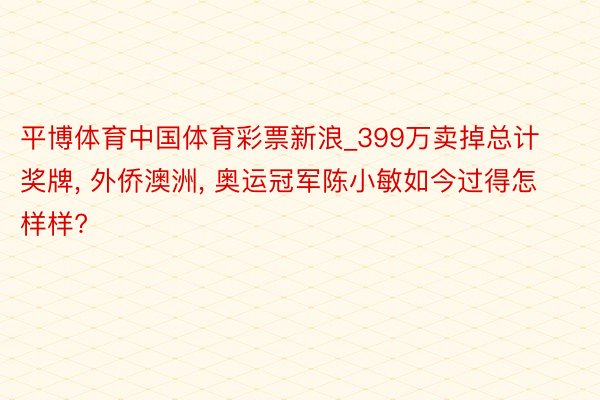 平博体育中国体育彩票新浪_399万卖掉总计奖牌, 外侨澳洲, 奥运冠军陈小敏如今过得怎样样?