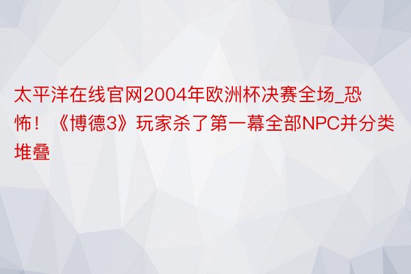 太平洋在线官网2004年欧洲杯决赛全场_恐怖！《博德3》玩家杀了第一幕全部NPC并分类堆叠
