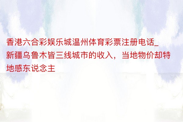 香港六合彩娱乐城温州体育彩票注册电话_新疆乌鲁木皆三线城市的收入，当地物价却特地感东说念主